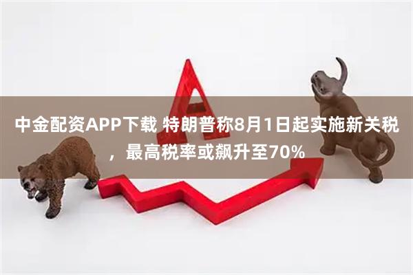 中金配资APP下载 特朗普称8月1日起实施新关税，最高税率或飙升至70%