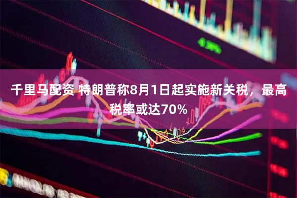 千里马配资 特朗普称8月1日起实施新关税，最高税率或达70%