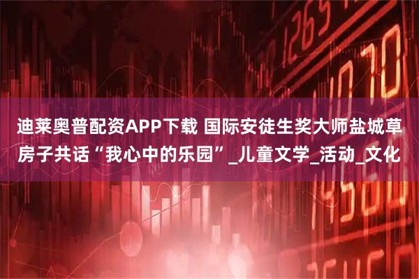 迪莱奥普配资APP下载 国际安徒生奖大师盐城草房子共话“我心中的乐园”_儿童文学_活动_文化