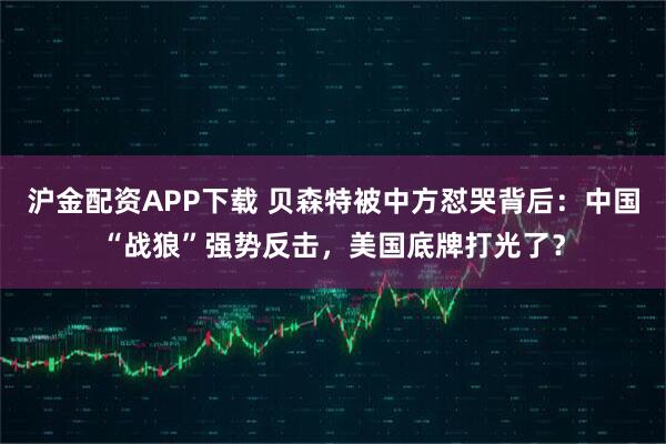 沪金配资APP下载 贝森特被中方怼哭背后：中国“战狼”强势反击，美国底牌打光了？