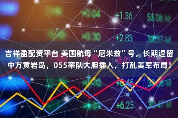 吉祥盈配资平台 美国航母“尼米兹”号，长期逗留中方黄岩岛，055率队大胆插入，打乱美军布局！