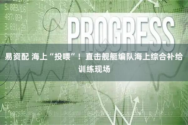 易资配 海上“投喂”！直击舰艇编队海上综合补给训练现场