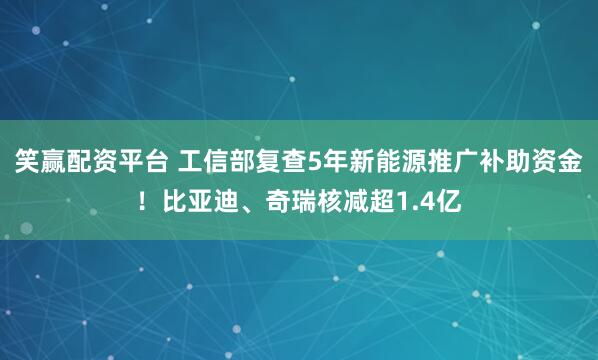 笑赢配资平台 工信部复查5年新能源推广补助资金！比亚迪、奇瑞核减超1.4亿