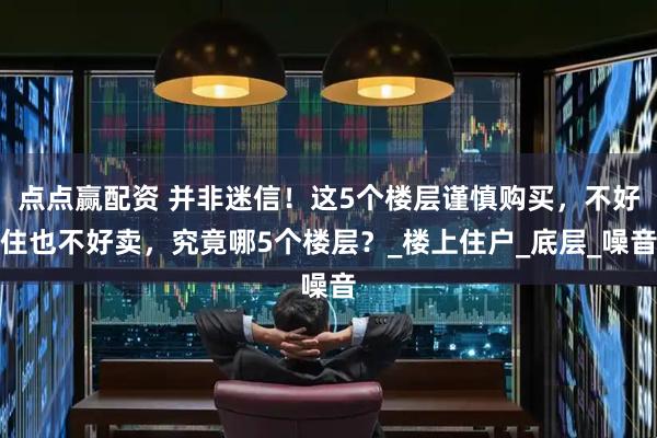 点点赢配资 并非迷信！这5个楼层谨慎购买，不好住也不好卖，究竟哪5个楼层？_楼上住户_底层_噪音
