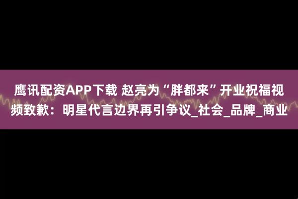 鹰讯配资APP下载 赵亮为“胖都来”开业祝福视频致歉：明星代言边界再引争议_社会_品牌_商业