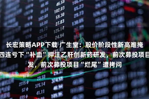 长宏策略APP下载 广生堂：股价阶段性新高难掩业绩“虚火”，四连亏下“补血”押注乙肝创新药研发，前次募投项目“烂尾”遭拷问