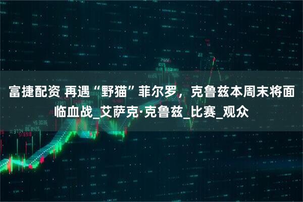 富捷配资 再遇“野猫”菲尔罗,克鲁兹本周末将面临血战_艾萨克·克鲁兹_比赛_观众