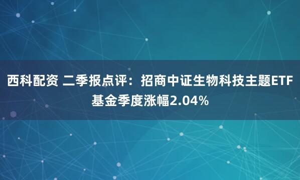 西科配资 二季报点评:招商中证生物科技主题ETF基金季度涨幅2.04%