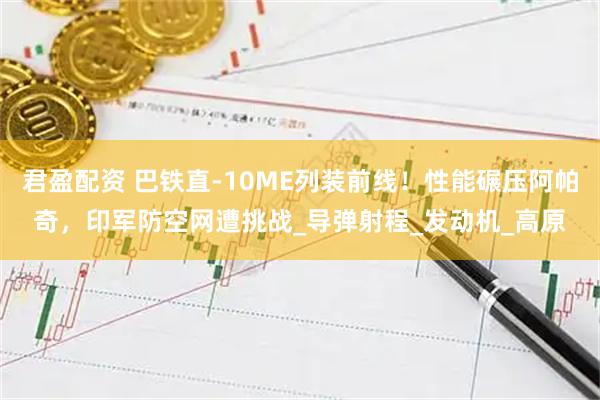 君盈配资 巴铁直-10ME列装前线!性能碾压阿帕奇,印军防空网遭挑战_导弹射程_发动机_高原