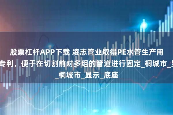 股票杠杆APP下载 凌志管业取得PE水管生产用切断装置专利,便于在切割前对多组的管道进行固定_桐城市_显示_底座