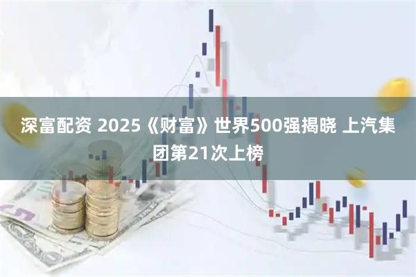 深富配资 2025《财富》世界500强揭晓 上汽集团第21次上榜