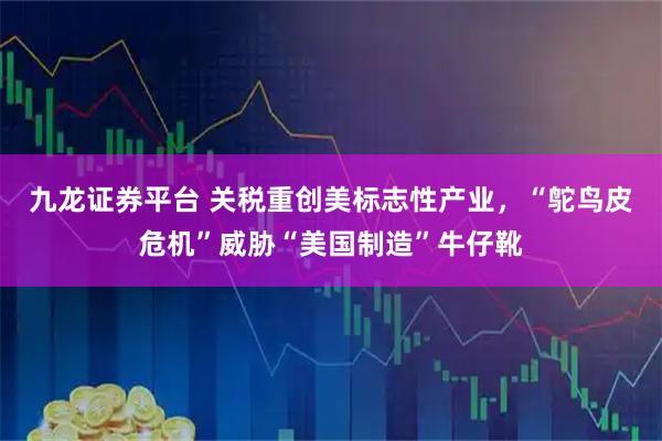 九龙证券平台 关税重创美标志性产业,“鸵鸟皮危机”威胁“美国制造”牛仔靴