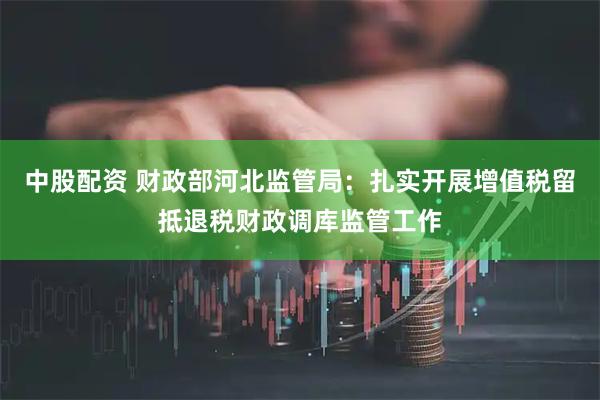 中股配资 财政部河北监管局：扎实开展增值税留抵退税财政调库监管工作