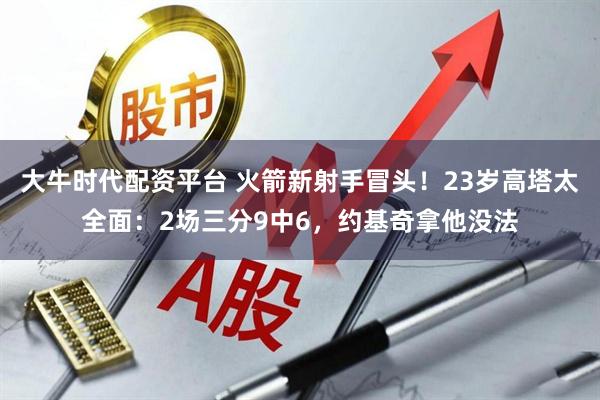 大牛时代配资平台 火箭新射手冒头!23岁高塔太全面:2场三分9中6,约基奇拿他没法