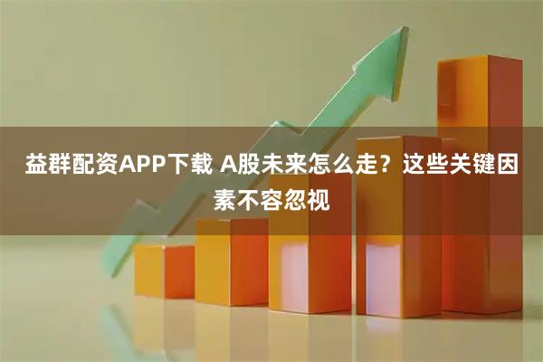 益群配资APP下载 A股未来怎么走?这些关键因素不容忽视