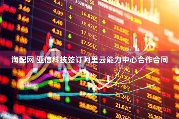 淘配网 亚信科技签订阿里云能力中心合作合同