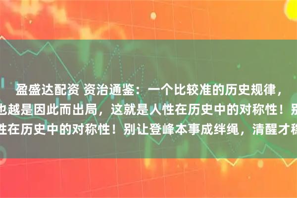 盈盛达配资 资治通鉴:一个比较准的历史规律,你越是靠什么上位,你也越是因此而出局,这就是人性在历史中的对称性!别让登峰本事成绊绳,清醒才稳行