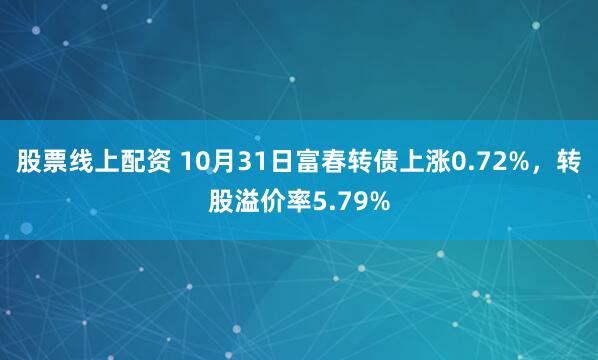 股票线上配资 10月31日富春转债上涨0.72%，转股溢价率5.79%